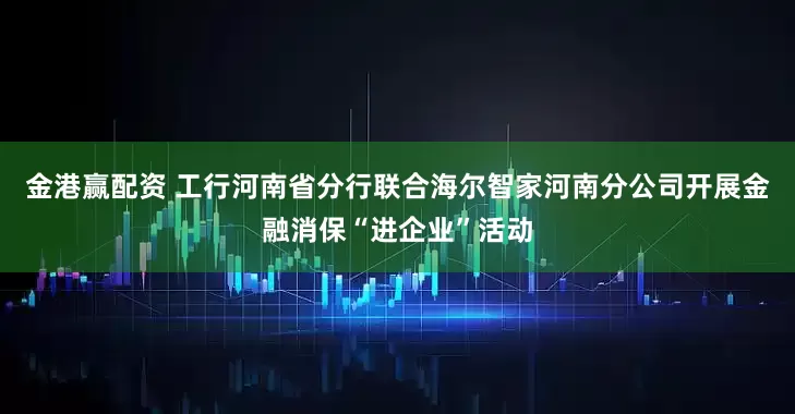 金港赢配资 工行河南省分行联合海尔智家河南分公司开展金融消保“进企业”活动