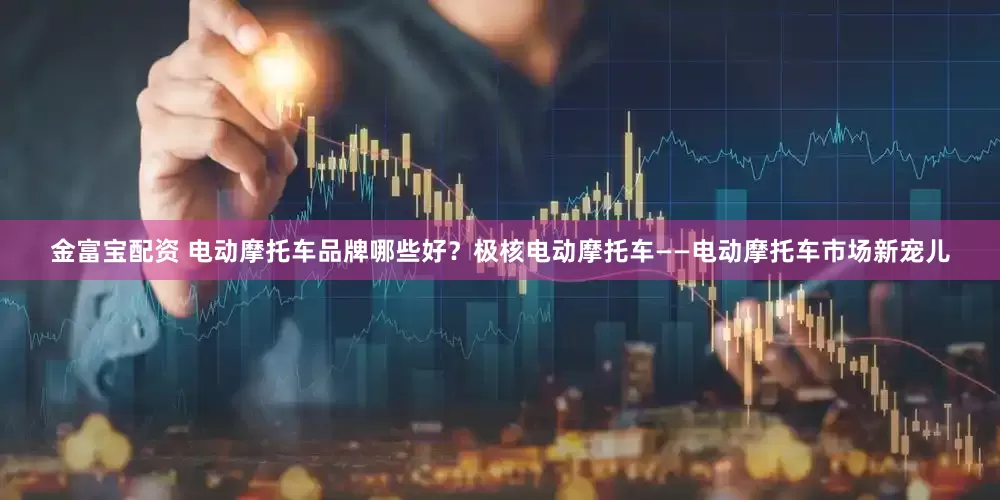 金富宝配资 电动摩托车品牌哪些好？极核电动摩托车——电动摩托车市场新宠儿